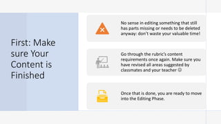 First: Make
sure Your
Content is
Finished
No sense in editing something that still
has parts missing or needs to be deleted
anyway: don’t waste your valuable time!
Go through the rubric’s content
requirements once again. Make sure you
have revised all areas suggested by
classmates and your teacher 
Once that is done, you are ready to move
into the Editing Phase.
 