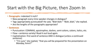 Start with the Big Picture, then Zoom In
• Paragraphs: indented ½ inch?
• New paragraph every time speaker changes in dialogue?
• Tags appropriately punctuated? He said, “Blah blah.” “Blah, blah,” she replied.
• Are the lengths of the paragraphs appropriate?
• Sentences
• Punctuation: COMMAS, apostrophes, dashes, semi-colons, colons, italics, etc.
• Flow—sentence variety! Read it out loud again.
• Capitalization: first word of sentence AND in dialogue (unless a continued
sentence)
• “I’m sure,” she replied, “that you will be prepared for the presentation on
Monday, hmm?”
 