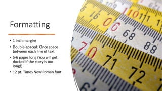 Formatting
• 1 inch margins
• Double-spaced: Once space
between each line of text
• 5-6 pages long (You will get
docked if the story is too
long!)
• 12 pt. Times New Roman font
 