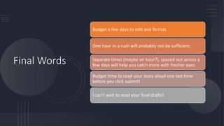 Final Words
Budget a few days to edit and format.
One hour in a rush will probably not be sufficient.
Separate times (maybe an hour?), spaced out across a
few days will help you catch more with fresher eyes.
Budget time to read your story aloud one last time
before you click submit!
I can’t wait to read your final drafts!
 