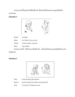 ในสถานการณ์น้ ี สุ ดากับมาลีเป็ นเพื่อนกัน เมื่อพบกันก็ทกทายและถามทุกข์สุขซึ่งกัน
ั
และกันก่อน

Situation 2

Wichai : Hi, Mana.
Mana
: Hi, Wichai. How are you?
Wichai : I'm fine, thanks. And you?
Mana
: Fine, thanks.
ในสถานการณ์น้ ี วิชยกับมานะเป็ นเพื่อนกัน เมื่อพบกันก็สอบถามทุกข์สุขซึ่งกันและกัน
ั
เช่นเดียวกัน

Situation 3

Suda
Kaewta
Suda

: Good morning, Miss Kaewta.
: Good morning. How about your homework?
: I've done all. I'll hand you now.

 