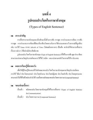 บทที่ 4
รู ปแบบประโยคในภาษาอังกฤษ
(Types of English Sentence)


สาระสาคัญ

การสื่ อสารภาษาอังกฤษจะเน้นทักษะทั้งด้านการฟัง การพูด การอ่านและการเขียน การฟัง
การพูด การอ่านและการเขียนที่ดีจะเกี่ยวข้องโดยตรงกับการใช้แบบแผนทางไวยากรณ์ที่ถูกต้อง
เช่น การใช้ Tense (กาล) Adverb of Time (วิเศษณ์บอกเวลา) เป็ นต้น จะช่วยให้สามารถสื่ อสาร
เรื่ องราวต่าง ๆ ได้อย่างมีประสิ ทธิภาพ
รู ปแบบประโยคในภาษาอังกฤษ (Type of English Sentence) ที่ใช้ในการฟัง พูด อ่าน เขียน
สามารถแบ่งตามวัตถุประสงค์ของการใช้ได้ 5 ชนิด และแบ่งตามหลักไวยากรณ์ได้ 4 ประเภท


ผลการเรียนรู้ ที่คาดหวัง

เพื่อให้ผเู ้ รี ยนรู ้จกและเข้าใจลักษณะของประโยคในภาษาอังกฤษตามวัตถุประสงค์ของ
ั
การใช้ ได้แก่ ประโยคบอกเล่า ประโยคคาถาม ประโยคปฏิเสธ ประโยคคาสั่ง ประโยคอุทานและ
สามารถนาไปใช้ในชีวิตประจาวันได้ รวมทั้งทราบลักษณะของประโยคความรวม (Compound Sentence)


ขอบข่ ายเนือหา
้
เรื่ องที่ 1 ชนิดของประโยคภาษาอังกฤษที่ใช้ในการสื่ อสาร (Types of English Sentence
for Communication)
เรื่ องที่ 2 ประโยคความรวม (Compound Sentence)

 