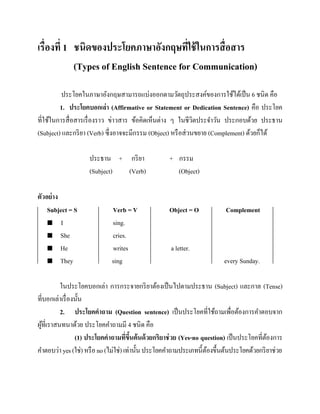 เรื่องที่ 1 ชนิดของประโยคภาษาอังกฤษที่ใช้ ในการสื่ อสาร
(Types of English Sentence for Communication)
ประโยคในภาษาอังกฤษสามารถแบ่งออกตามวัตถุประสงค์ของการใช้ได้เป็ น 6 ชนิด คือ
1. ประโยคบอกเล่า (Affirmative or Statement or Dedication Sentence) คือ ประโยค
ที่ใช้ในการสื่ อสารเรื่ องราว ข่าวสาร ข้อคิดเห็นต่าง ๆ ในชีวตประจาวัน ประกอบด้วย ประธาน
ิ
(Subject) และกริ ยา (Verb) ซึ่งอาจจะมีกรรม (Object) หรื อส่ วนขยาย (Complement) ด้วยก็ได้
ประธาน + กริ ยา
(Subject)
(Verb)
ตัวอย่ าง
Subject = S
 I
 She
 He
 They

Verb = V
sing.
cries.
writes
sing

+ กรรม
(Object)

Object = O

Complement

a letter.
every Sunday.

ในประโยคบอกเล่า การกระจายกริ ยาต้องเป็ นไปตามประธาน (Subject) และกาล (Tense)
ที่บอกเล่าเรื่ องนั้น
2. ประโยคคาถาม (Question sentence) เป็ นประโยคที่ใช้ถามเพื่อต้องการคาตอบจาก
ผูที่เราสนทนาด้วย ประโยคคาถามมี 4 ชนิด คือ
้
(1) ประโยคคาถามทีขนต้ นด้ วยกริยาช่ วย (Yes-no question) เป็ นประโยคที่ตองการ
่ ึ้
้
คาตอบว่า yes (ใช่) หรื อ no (ไม่ใช่) เท่านั้น ประโยคคาถามประเภทนี้ตองขึ้นต้นประโยคด้วยกริ ยาช่วย
้

 