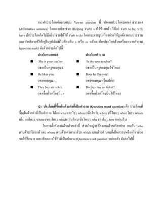 การทาประโยคคาถามแบบ Yes-no question นี้ ทาจากประโยคบอกเล่าธรรมดา
(Affirmative sentence) โดยเอากริ ยาช่วย (Helping Verb) มาไว้ขางหน้า ได้แก่ Verb to be, will,
้
have ถ้าประโยคใดไม่มีกริ ยาช่วยให้ใช้ Verb to do โดยกระจายรู ปกริ ยาช่วยให้ถูกต้องตามประธาน
่
และทากริ ยาแท้ให้อยูในรู ปเดิมที่ไม่ตองเติม s หรื อ es แล้วลงท้ายประโยคด้วยเครื่ องหมายคาถาม
้
(question mark) ดังตัวอย่างต่อไปนี้
ประโยคบอกเล่า
ประโยคคาถาม

She is your teacher.

Is she your teacher?
(เธอเป็ นครู ของคุณ)
(เธอเป็ นครู ของคุณใช่ไหม)
 He likes you.

Does he like you?
(เขาชอบคุณ)
(เขาชอบคุณหรื อเปล่า)
 They buy air ticket.

Do they buy air ticket?
(เขาซื้ อตัวเครื่ องบิน)
(เขาซื้ อตัวเครื่ องบินใช้ไหม)
๋
๋
(2) ประโยคทีขนต้ นด้ วยคาทีเ่ ป็ นคาถาม (Question word question) คือ ประโยคที่
่ ึ้
ขึ้นต้นด้วยคาที่เป็ นคาถาม ได้แก่ what (อะไร), when (เมื่อไหร่ ), where (ที่ไหน), who (ใคร), whom
(ถึง, แก่ใคร), whose (ของใคร), which (อันไหน/สิ่ งไหน), why (ทาไม), how (อย่างไร)
ในการตั้งคาถามด้วยคาเหล่านี้ ส่ วนใหญ่จะต้องตามด้วยกริ ยาช่วย ยกเว้น who
ตามด้วยกริ ยาแท้ และ whose ตามด้วยคานาม ส่ วน which ตามด้วยคานามที่เป็ นกรรมหรื อกริ ยาช่วย
ขอให้ศึกษารายละเอียดการใช้คาที่เป็ นคาถาม (Question word question) แต่ละตัว ดังต่อไปนี้

 