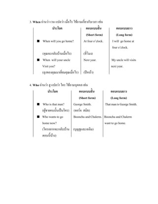 3. When อ่านว่า เวน แปลว่า เมื่อไร ใช้ถามเกี่ยวกับเวลา เช่น
ประโยค
ตอบแบบสั้ น
(Short form)
 When will you go home?
At four o’clock.



(คุณจะกลับบ้านเมื่อไร)
When will your uncle
Visit you?
(ลุงของคุณมาเยียมคุณเมื่อไร)
่

(สี่ โมง)
Next year.

ตอบแบบยาว
(Long form)
I will go home at
four o’clock.
My uncle will visits
next year.

(ปี หน้า)

4. Who อ่านว่า ฮู แปลว่า ใคร ใช้ถามบุคคล เช่น
ประโยค
ตอบแบบสั้ น
ตอบแบบยาว
(Short form)
(Long form)
 Who is that man?
George Smith.
That man is George Smith.
(ผูชายคนนั้นเป็ นใคร) (จอร์จ สมิธ)
้
 Who wants to go
Boonchu and Chalerm. Boonchu and Chalerm
home now?
want to go home.
(ใครอยากจะกลับบ้าน (บุญชูและเฉลิม)
ตอนนี้บาง)
้

 
