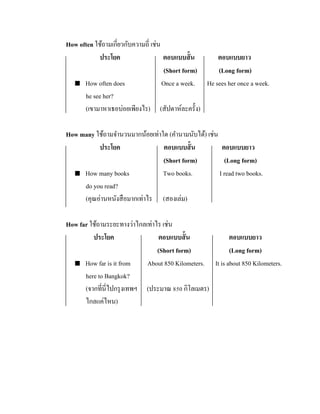 How often ใช้ถามเกี่ยวกับความถี่ เช่น
ประโยค
ตอบแบบสั้ น
ตอบแบบยาว
(Short form)
(Long form)
 How often does
Once a week. He sees her once a week.
he see her?
(เขามาหาเธอบ่อยเพียงไร) (สัปดาห์ละครั้ง)
How many ใช้ถามจานวนมากน้อยเท่าใด (คานามนับได้) เช่น
ประโยค
ตอบแบบสั้ น
ตอบแบบยาว
(Short form)
(Long form)
 How many books
Two books.
I read two books.
do you read?
(คุณอ่านหนังสื อมากเท่าไร (สองเล่ม)
How far ใช้ถามระยะทางว่าไกลเท่าไร เช่น
ประโยค
ตอบแบบสั้ น
ตอบแบบยาว
(Short form)
(Long form)
 How far is it from
About 850 Kilometers. It is about 850 Kilometers.
here to Bangkok?
(จากที่นี่ไปกรุ งเทพฯ (ประมาณ 850 กิโลเมตร)
ไกลแค่ไหน)

 