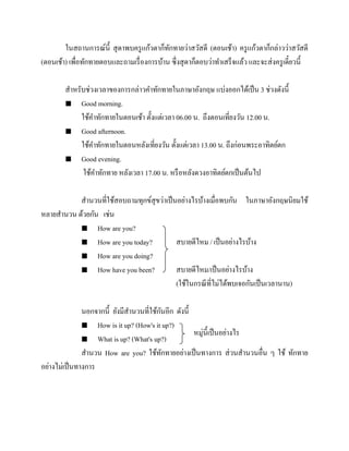 ในสถานการณ์น้ ี สุ ดาพบครู แก้วตาก็ทกทายว่าสวัสดี (ตอนเช้า) ครู แก้วตาก็กล่าวว่าสวัสดี
ั
(ตอนเช้า) เพื่อทักทายตอบและถามเรื่ องการบ้าน ซึ่งสุ ดาก็ตอบว่าทาเสร็จแล้ว และจะส่ งครู เดี๋ยวนี้
สาหรับช่วงเวลาของการกล่าวคาทักทายในภาษาอังกฤษ แบ่งออกได้เป็ น 3 ช่วงดังนี้
 Good morning.
ใช้คาทักทายในตอนเช้า ตั้งแต่เวลา 06.00 น. ถึงตอนเที่ยงวัน 12.00 น.
 Good afternoon.
ใช้คาทักทายในตอนหลังเที่ยงวัน ตั้งแต่เวลา 13.00 น. ถึงก่อนพระอาทิตย์ตก
 Good evening.
ใช้คาทักทาย หลังเวลา 17.00 น. หรื อหลังดวงอาทิตย์ตกเป็ นต้นไป
สานวนที่ใช้สอบถามทุกข์สุขว่าเป็ นอย่างไรบ้างเมื่อพบกัน ในภาษาอังกฤษนิยมใช้
หลายสานวน ด้วยกัน เช่น
 How are you?
 How are you today?
สบายดีไหม / เป็ นอย่างไรบ้าง
 How are you doing?
 How have you been?
สบายดีไหม/เป็ นอย่างไรบ้าง
(ใช้ในกรณี ที่ไม่ได้พบเจอกันเป็ นเวลานาน)
ั
นอกจากนี้ ยังมีสานวนที่ใช้กนอีก ดังนี้
 How is it up? (How's it up?)
หมู่น้ ีเป็ นอย่างไร
 What is up? (What's up?)
สานวน How are you? ใช้ทกทายอย่างเป็ นทางการ ส่ วนสานวนอื่น ๆ ใช้ ทักทาย
ั
อย่างไม่เป็ นทางการ

 