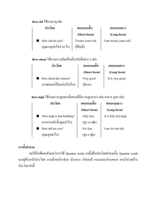 How old ใช้ถามอายุ เช่น
ประโยค


How old are you?
(คุณอายุเท่าไหร่ อะไร)

ตอบแบบสั้ น
(Short form)
Twenty years old.
(ยีสิบปี )
่

How about ใช้ถามความคิดเห็นเกี่ยวกับสิ่ งต่าง ๆ เช่น
ประโยค
ตอบแบบสั้ น
(Short form)
 How about the cinema?
Very good
(ภาพยนตร์เป็ นอย่างไรบ้าง)
(ดีมาก)

ตอบแบบยาว
(Long form)
I am twenty years old.

ตอบแบบยาว
(Long form)
It is very good.

How high ใช้ถามความสูงของสิ่ งของที่มีความสู งมากๆ เช่น อาคาร ภูเขา เช่น
ประโยค
ตอบแบบสั้ น
ตอบแบบยาว
(Short form)
(Long form)
 How high is that building?
Fifty feet.
It is fifty feet high.
(อาคารหลังนั้นสู งเท่าไร)
(สู ง 50 ฟุต)
 How tall are you?
Six feet.
I am six feet tall.
(คุณสูงเท่าไร)
(สู ง 6 ฟุต)
การตั้งคาถาม
ขอให้นกศึกษาสังเกตว่าการใช้ Question words มาตั้งเป็ นประโยคคาถามนั้น Question words
ั
่ ้
จะอยูขางหน้าประโยค ตามด้วยกริ ยาช่วย ประธาน กริ ยาแท้ กรรมและส่ วนขยาย ตามโครงสร้าง
ประโยค ดังนี้

 