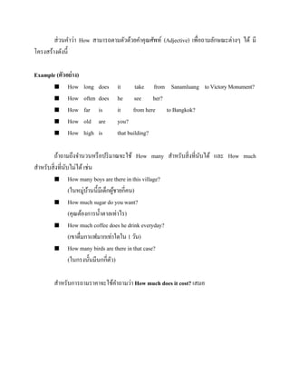 ส่ วนคาว่า How สามารถตามตัวด้วยคาคุณศัพท์ (Adjective) เพื่อถามลักษณะต่างๆ ได้ มี
โครงสร้างดังนี้
Example (ตัวอย่ าง)
 How
 How
 How
 How
 How

long
often
far
old
high

does
does
is
are
is

it
take from Sanamluang to Victory Monument?
he see her?
it from here to Bangkok?
you?
that building?

ถ้าถามถึงจานวนหรื อปริ มาณจะใช้ How many สาหรับสิ่ งที่นบได้ และ How much
ั
สาหรับสิ่ งที่นบไม่ได้ เช่น
ั
 How many boys are there in this village?
(ในหมู่บานนี้มีเด็กผูชายกี่คน)
้
้
 How much sugar do you want?
(คุณต้องการน้ าตาลเท่าไร)
 How much coffee does he drink everyday?
(เขาดื่มกาแฟมากเท่าใดใน 1 วัน)
 How many birds are there in that case?
(ในกรงนั้ นมีนกกี่ตว)
ั
สาหรับการถามราคาจะใช้คาถามว่า How much does it cost? เสมอ

 