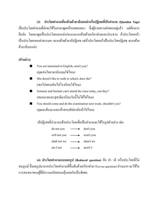(3) ประโยคคาถามทีลงท้ ายด้ วยวลีบอกเล่าหรือปฏิเสธทีเ่ ป็ นคาถาม (Question Tags)
่
่
เป็ นประโยคคาถามที่มกจะใช้ในภาษาพูดหรื อบทสนทนา ซึ่งผูถามทราบคาตอบอยูแล้ว แต่ตองการ
ั
้
้
ยืนยัน โดยจะพูดเป็ นประโยคบอกเล่าก่อนและลงท้ายด้วยกริ ยาช่วยและประธาน ถ้าประโยคหน้า
เป็ นประโยคบอกเล่าธรรมดา จะลงท้ายด้วยวลีปฏิเสธ แต่ถาประโยคหน้าเป็ นประโยคปฏิเสธ จะลงท้าย
้
ด้วยวลีบอกเล่า
(ตัวอย่ าง)








You are interested in English, aren't you?
(คุณสนใจภาษาอังกฤษใช่ไหม)
She doesn't like to walk to school, does she?
(เธอไม่ชอบเดินไปโรงเรี ยนใช่ไหม)
Sommai and Suchart can't attend the class today, can they?
(สมหมายและสุ ชาติมาเรี ยนวันนี้ไม่ได้ใช่ไหม)
You should come and do the examination next week, shouldn't you?
(คุณจะต้องมาและเข้าสอบสัปดาห์หน้าใช่ไหม)
วลีปฏิเสธที่นามาลงท้ายประโยคเพื่อเป็ นคาถามจะใช้ในรู ปตัวอย่าง เช่น
do not you
don't you
will not you
won't you
shall not we
shan't we
am I not
aren't I

(4) ประโยคคาถามแบบลดรู ป (Reduced question) คือ คา วลี หรื อประโยคที่ไม่
สมบูรณ์ ซึ่งลดรู ปมาจากประโยคคาถามที่ข้ ึนต้นด้วยกริ ยาช่วย (Yes-no question) ส่ วนมาก จะใช้ใน
การสนทนาของผูที่มีความสนิทสนมคุนเคยกันเป็ นพิเศษ
้
้

 