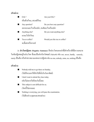 (ตัวอย่ าง)








O.K.?
Are you O.K.?
เห็นด้วยไหม, สบายดีไหม
Any question?
Do you have any question?
อยากถามอะไรหรื อเปล่า, สงสัยอะไรหรื อเปล่า
Anything else?
Do you want anything else?
เอาอะไรอีกไหม
Tea or coffee?
Would you like tea or coffee?
จะดื่มชาหรื อกาแฟ

3. ประโยคปฏิเสธ (Negative Sentence) คือประโยคบอกเล่าที่มีคาหรื อวลีที่มีความหมาย
่
ในเชิงปฏิเสธอยูในประโยค ซึ่งจะเป็ นคากริ ยาวิเศษณ์ (Adverb) เช่น not, never, hardly, scarcely,
rarely เป็ นต้น หรื อคาสรรพนามแสดงการปฏิเสธ เช่น no one, nobody, none, no, nothing เป็ นต้น
(ตัวอย่ าง)








Nobody told me to go there on Sunday.
(ไม่มีใครบอกให้ฉนไปที่นนในวันอาทิตย์)
ั
ั่
I don't want to attend the class today.
(ฉันไม่อยากไปเรี ยนวันนี้เลย)
This subject is not difficult for us.
(วิชานี้ไม่ยากเลย)
Nothing is worrying, you will pass the examination.
(ไม่ตองห่วง คุณคงจะสอบผ่าน)
้

 