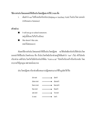 วิธีการทาประโยคบอกเล่าให้ เป็ นประโยคปฏิเสธ ทาได้ 2 แบบ คือ
1. เติมคาว่า not ไปข้างหลังกริ ยาช่วย (Helping or Auxiliary Verb) ในประโยค บอกเล่า
(Affirmative Sentence)
(ตัวอย่ าง)




I will not go to school tomorrow.
(พรุ่ งนี้ฉนจะไม่ไปโรงเรี ยน)
ั
She doesn’t like cats.
(เธอไม่ชอบแมว)

สังเกตวิธีการทาประโยคบอกเล่าให้เป็ นประโยคปฏิเสธ จะใช้หลักเดียวกันกับวิธีทาประโยค
่
บอกเล่าให้เป็ นประโยคคาถาม คือ ถ้าประโยคใดมีกริ ยาช่วยอยูให้เติมคาว่า “not” (ไม่) เข้าไปหลัง
กริ ยาช่วย แต่ถาประโยคใดไม่มีกริ ยาช่วยให้เติม “Verb to do” ไปหน้ากริ ยาแท้ หรื อกริ ยาหลัก โดย
้
กระจายให้ถูกบุรุษ เพศ พจน์และกาล
ประโยคปฏิเสธ กริ ยาช่วยที่แสดงการปฏิเสธสามารถใช้ในรู ปย่อได้ คือ
do not
does not
have not
has not
am not
is not

don't
doesn't
haven't
hasn't
'm not
isn't

 