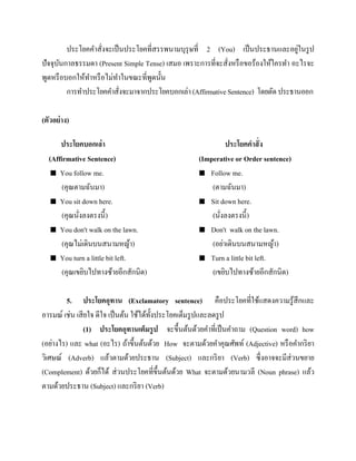 ่
ประโยคคาสั่งจะเป็ นประโยคที่สรรพนามบุรุษที่ 2 (You) เป็ นประธานและอยูในรู ป
ปัจจุบนกาลธรรมดา (Present Simple Tense) เสมอ เพราะการที่จะสั่งหรื อขอร้องให้ใครทา อะไรจะ
ั
พูดหรื อบอกให้ทาหรื อไม่ทาในขณะที่พดนั้น
ู
การทาประโยคคาสั่งจะมาจากประโยคบอกเล่า (Affirmative Sentence) โดยตัด ประธานออก
(ตัวอย่ าง)
ประโยคบอกเล่า
(Affirmative Sentence)
 You follow me.
(คุณตามฉันมา)
 You sit down here.
(คุณนังลงตรงนี้)
่
 You don't walk on the lawn.
(คุณไม่เดินบนสนามหญ้า)
 You turn a little bit left.
(คุณเขยิบไปทางซ้ายอีกสักนิด)

ประโยคคาสั่ ง
(Imperative or Order sentence)
 Follow me.
(ตามฉันมา)
 Sit down here.
(นังลงตรงนี้)
่
 Don't walk on the lawn.
(อย่าเดินบนสนามหญ้า)
 Turn a little bit left.
(เขยิบไปทางซ้ายอีกสักนิด)

5. ประโยคอุทาน (Exclamatory sentence) คือประโยคที่ใช้แสดงความรู ้สึกและ
อารมณ์ เช่น เสี ยใจ ดีใจ เป็ นต้น ใช้ได้ท้ งประโยคเต็มรู ปและลดรู ป
ั
(1) ประโยคอุทานเต็มรู ป จะขึ้นต้นด้วยคาที่เป็ นคาถาม (Question word) how
(อย่างไร) และ what (อะไร) ถ้าขึ้นต้นด้วย How จะตามด้วยคาคุณศัพท์ (Adjective) หรื อคากริ ยา
วิเศษณ์ (Adverb) แล้วตามด้วยประธาน (Subject) และกริ ยา (Verb) ซึ่งอาจจะมีส่วนขยาย
(Complement) ด้วยก็ได้ ส่ วนประโยคที่ข้ ึนต้นด้วย What จะตามด้วยนามวลี (Noun phrase) แล้ว
ตามด้วยประธาน (Subject) และกริ ยา (Verb)

 