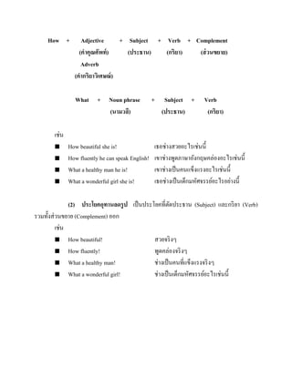 How +

Adjective
+ Subject + Verb + Complement
(คาคุณศัพท์ )
(ประธาน)
(กริยา)
(ส่ วนขยาย)
Adverb
(คากริยาวิเศษณ์ )
What + Noun phrase
(นามวลี)

+

Subject +
(ประธาน)

Verb
(กริยา)

เช่น





How beautiful she is!
How fluently he can speak English!
What a healthy man he is!
What a wonderful girl she is!

เธอช่างสวยอะไรเช่นนี้
เขาช่างพูดภาษาอังกฤษคล่องอะไรเช่นนี้
เขาช่างเป็ นคนแข็งแรงอะไรเช่นนี้
เธอช่างเป็ นเด็กมหัศจรรย์อะไรอย่างนี้

(2) ประโยคอุทานลดรู ป เป็ นประโยคที่ตดประธาน (Subject) และกริ ยา (Verb)
ั
รวมทั้งส่ วนขยาย (Complement) ออก
เช่น
 How beautiful!
สวยจริ งๆ
 How fluently!
พูดคล่องจริ งๆ
 What a healthy man!
ช่างเป็ นคนที่แข็งแรงจริ งๆ
 What a wonderful girl!
ช่างเป็ นเด็กมหัศจรรย์อะไรเช่นนี้

 