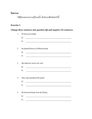 กิจกรรม
ให้ผเู ้ รี ยนทบทวนความรู ้ในบทนี้ แล้วทาแบบฝึ กหัดต่อไปนี้

Exercise 1
Change these sentences into question (Q) and negative (N) sentences.
1.

I'll meet you tonight.
Q : ___________________________________________________
N : ___________________________________________________

2.

He planted flowers of different kinds.
Q : ___________________________________________________
N : ___________________________________________________

3.

She kepts her secret very well.
Q : ___________________________________________________
N : ___________________________________________________

4.

They sang and played the guitar.
Q : ___________________________________________________
N : ___________________________________________________

5.

He borrowed books from the library.
Q : ___________________________________________________
N : ___________________________________________________

 