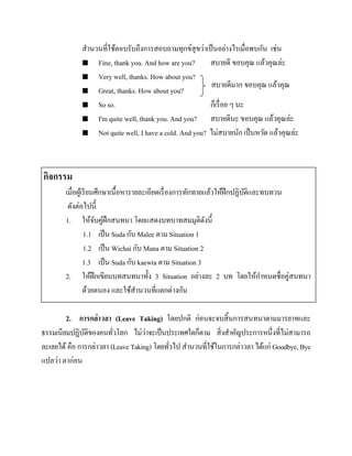 สานวนที่ใช้ตอบรับถึงการสอบถามทุกข์สุขว่าเป็ นอย่างไรเมื่อพบกัน เช่น
 Fine, thank you. And how are you?
สบายดี ขอบคุณ แล้วคุณล่ะ
 Very well, thanks. How about you?
สบายดีมาก ขอบคุณ แล้วคุณ
 Great, thanks. How about you?
ล่ รื
 So so.
ก็เะ ่ อย ๆ นะ
 I'm quite well, thank you. And you?
สบายดีนะ ขอบคุณ แล้วคุณล่ะ
 Not quite well, I have a cold. And you? ไม่สบายนัก เป็ นหวัด แล้วคุณล่ะ

กิจกรรม
เมื่อผูเ้ รี ยนศึกษาเนื้อหารายละเอียดเรื่ องการทักทายแล้วให้ฝึกปฏิบติและทบทวน
ั
ดังต่อไปนี้
1. ให้จบคู่ฝึกสนทนา โดยแสดงบทบาทสมมุติดงนี้
ั
ั
1.1 เป็ น Suda กับ Malee ตาม Situation 1
1.2 เป็ น Wichai กับ Mana ตาม Situation 2
1.3 เป็ น Suda กับ kaewta ตาม Situation 3
2. ให้ฝึกเขียนบทสนทนาทั้ง 3 Situation อย่างละ 2 บท โดยให้กาหนดชื่อคู่สนทนา
ด้วยตนอง และใช้สานวนที่แตกต่างกัน
2. การกล่าวลา (Leave Taking) โดยปกติ ก่อนจะจบสิ้ นการสนทนาตามมารยาทและ
่
ธรรมเนียมปฏิบติของคนทัวโลก ไม่วาจะเป็ นประเทศใดก็ตาม สิ่ งสาคัญประการหนึ่งที่ไม่สามารถ
ั
่
ละเลยได้ คือ การกล่าวลา (Leave Taking) โดยทัวไป สานวนที่ใช้ในการกล่าวลา ได้แก่ Goodbye, Bye
่
แปลว่า ลาก่อน

 