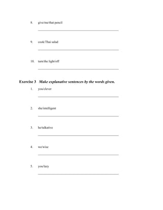 8.

give/me/that pencil
___________________________________________________

9.

cook/Thai salad
___________________________________________________

10. turn/the light/off
___________________________________________________

Exercise 3 Make explanative sentences by the words given.
1.

you/clever
___________________________________________________

2.

she/intelligent
___________________________________________________

3.

he/talkative
___________________________________________________

4.

we/wise
___________________________________________________

5.

you/lazy
___________________________________________________

 