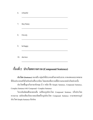 6.

it/fearful
___________________________________________________

7.

they/funny
___________________________________________________

8.

I/lovely
___________________________________________________

9.

he/happy
___________________________________________________

10. she/nice
___________________________________________________

เรื่องที่ 2 ประโยคความรวม (Compound Sentence)
ประโยค (Sentence) หมายถึง กลุ่มคาที่ประกอบด้วยภาคประธาน ภาคแสดงและภาคขยาย
ที่เรี ยงประกอบเข้าด้วยกันอย่างเป็ นระเบียบ โดยแสดงข้อความที่มีความหมายอย่างใดอย่างหนึ่ง
ประโยคพื้นฐานในภาษาอังกฤษ มี 4 ชนิด คือ Simple Sentence, Compound Sentence,
Complex Sentence และ Compound - Complex Sentence
ในระดับมัธยมศึกษาตอนต้น จะศึกษารู ปประโยค Compound Sentence หรื อประโยค
ความรวม แต่ก่อนที่จะเรี ยนรายละเอียดเรื่ องรู ปประโยค Compound Sentence เรามาทบทวนรู ป
ประโยค Simple Sentence กันก่อน

 