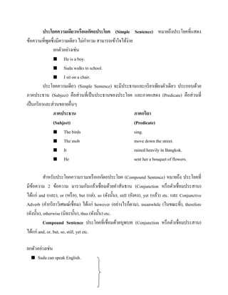 ประโยคความเดียวหรือเอกัตถประโยค (Simple Sentence) หมายถึงประโยคที่แสดง
ข้อความที่พดซึ่งมีความเดียว ไม่กากวม สามารถเข้าใจได้ง่าย
ู
ยกตัวอย่างเช่น
 He is a boy.
 Suda walks to school.
 I sit on a chair.
ประโยคความเดียว (Simple Sentence) จะมีประธานและกริ ยาเพียงตัวเดียว ประกอบด้วย
ภาคประธาน (Subject) คือส่ วนที่เป็ นประธานของประโยค และภาคแสดง (Predicate) คือส่ วนที่
เป็ นกริ ยาและส่ วนขยายอื่นๆ
ภาคประธาน
ภาคกริยา
(Subject)
(Predicate)
 The birds
sing.
 The mob
move down the street.
 It
rained heavily in Bangkok.
 He
sent her a bouquet of flowers.
สาหรับประโยคความรวมหรื อเอกัตถประโยค (Compound Sentence) หมายถึง ประโยคที่
มีขอความ 2 ข้อความ มารวมกันแล้วเชื่อมด้วยคาสันธาน (Conjunction หรื อตัวเชื่อมประสาน)
้
ได้แก่ and (และ), or (หรื อ), but (แต่), so (ดังนั้น), still (ยังคง), yet (แล้ว) etc. และ Conjunctive
Adverb (คากริ ยาวิเศษณ์เชื่อม) ได้แก่ however (อย่างไรก็ตาม), meanwhile (ในขณะที่), therefore
(ดังนั้น), otherwise (มิฉะนั้น), thus (ดังนั้น) etc.
Compound Sentence ประโยคที่เชื่อมด้วยบุพบท (Conjunction หรื อตัวเชื่อมประสาน)
ได้แก่ and, or, but, so, still, yet etc.
ยกตัวอย่างเช่น
 Suda can speak English.

 