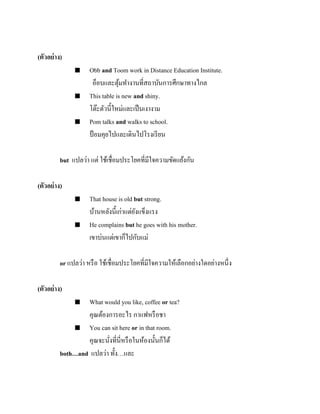 (ตัวอย่ าง)






Obb and Toom work in Distance Education Institute.
อ็อบและตุมทางานที่สถาบันการศึกษาทางไกล
้
This table is new and shiny.
โต๊ะตัวนี้ใหม่และเป็ นเงางาม
Pom talks and walks to school.
ป้ อมคุยไปและเดินไปโรงเรี ยน

but แปลว่า แต่ ใช้เชื่อมประโยคที่มีใจความขัดแย้งกัน
(ตัวอย่ าง)




That house is old but strong.
บ้านหลังนี้เก่าแต่ยงแข็งแรง
ั
He complains but he goes with his mother.
เขาบ่นแต่เขาก็ไปกับแม่

or แปลว่า หรื อ ใช้เชื่อมประโยคที่มีใจความให้เลือกอย่างใดอย่างหนึ่ง
(ตัวอย่ าง)
What would you like, coffee or tea?
คุณต้องการอะไร กาแฟหรื อชา
 You can sit here or in that room.
คุณจะนังที่นี่หรื อในห้องนั้นก็ได้
่
both…and แปลว่า ทั้ง…และ


 