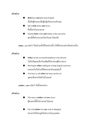(ตัวอย่ าง)






Both boys and girls learn English.
ทั้งเด็กผูชายและเด็กผูหญิงเรี ยนภาษาอังกฤษ
้
้
Idd is both pretty and clever.
อิ้ดทั้งน่ารักและฉลาด
Suchart both works and studies in the university.
สุ ชาติท้ งทางานและเรี ยนในมหาวิทยาลัย
ั

either…or แปลว่า ไม่อย่างหนึ่งก็อีกอย่างหนึ่ง (ให้เลือกเอาอย่างใดอย่างหนึ่ง)
(ตัวอย่ าง)






Either me or you should telephone to the director.
ไม่ฉนก็คุณจะต้องโทรศัพท์ไปหาท่านผูอานวยการ
ั
้
Dan begins either reading or writing English tomorrow.
แดนจะเริ่ มไม่อ่านก็เขียนภาษาอังกฤษพรุ่ งนี้
You have to sell either the house or the car.
คุณจะต้องขายไม่บานก็รถยนต์
้

neither…nor แปลว่า ไม่ท้ งสองอย่าง
ั
(ตัวอย่ าง)




This man is neither rich nor clever.
ผูชายคนนี้ท้ งไม่รวยและไม่ฉลาด
้
ั
Pan will neither live nor work in Bangkok.
ปานจะไม่มีวนอยูหรื อทางานในกรุ งเทพฯ
ั ่

 