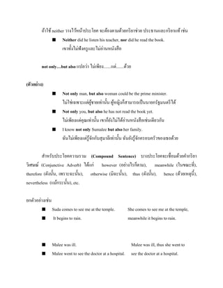 ถ้าใช้ neither วางไว้หน้าประโยค จะต้องตามด้วยกริ ยาช่วย ประธานและกริ ยาแท้ เช่น
 Neither did he listen his teacher, nor did he read the book.
เขาทั้งไม่ฟังครู และไม่อ่านหนังสื อ
not only…but also แปลว่า ไม่เพียง.......แต่.......ด้วย
(ตัวอย่ าง)






Not only man, but also woman could be the prime minister.
ไม่ใช่เฉพาะแต่ผชายเท่านั้น ผูหญิงก็สามารถเป็ นนายกรัฐมนตรี ได้
ู้
้
Not only you, but also he has not read the book yet.
ไม่เพียงแต่คุณเท่านั้น เขาก็ยงไม่ได้อ่านหนังสื อเช่นเดียวกัน
ั
I know not only Sumalee but also her family.
ฉันไม่เพียงแต่รู้จกกับสุ มาลีเท่านั้น ฉันยังรู ้จกครอบครัวของเธอด้วย
ั
ั

สาหรับประโยคความรวม (Compound Sentence) บางประโยคจะเชื่อมด้วยคากริ ยา
วิเศษณ์ (Conjunctive Adverb) ได้แก่ however (อย่างไรก็ตาม), meanwhile (ในขณะที่),
therefore (ดังนั้น, เพราะฉะนั้น), otherwise (มิฉะนั้น), thus (ดังนั้น), hence (ด้วยเหตุน้ ี),
nevertheless (แม้กระนั้น), etc.
ยกตัวอย่างเช่น






Suda comes to see me at the temple.
It begins to rain.

She comes to see me at the temple,
meanwhile it begins to rain.

Malee was ill.
Malee was ill, thus she went to
Malee went to see the doctor at a hospital. see the doctor at a hospital.

 