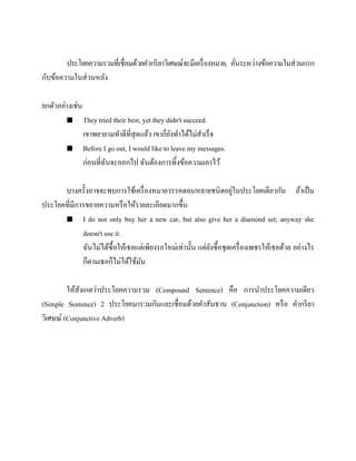 ประโยคความรวมที่เชื่อมด้วยคากริ ยาวิเศษณ์จะมีเครื่ องหมาย, คันระหว่างข้อความในส่ วนแรก
่
กับข้อความในส่ วนหลัง
ยกตัวอย่างเช่น




They tried their best, yet they didn't succeed.
เขาพยายามทาดีที่สุดแล้ว เขาก็ยงทาได้ไม่สาเร็จ
ั
Before I go out, I would like to leave my messages.
ก่อนที่ฉนจะออกไป ฉันต้องการทิ้งข้อความเอาไว้
ั

่
บางครั้งอาจจะพบการใช้เครื่ องหมายวรรคตอนหลายชนิดอยูในประโยคเดียวกัน ถ้าเป็ น
ประโยคที่มีการขยายความหรื อให้รายละเอียดมากขึ้น
 I do not only buy her a new car, but also give her a diamond set; anyway she
doesn't use it.
ฉันไม่ได้ซ้ือให้เธอแต่เพียงรถใหม่เท่านั้น แต่ยงซื้อชุดเครื่ องเพชรให้เธอด้วย อย่างไร
ั
ก็ตามเธอก็ไม่ได้ใช้มน
ั
ให้สังเกตว่าประโยคความรวม (Compound Sentence) คือ การนาประโยคความเดียว
(Simple Sentence) 2 ประโยคมารวมกันและเชื่อมด้วยคาสันธาน (Conjunction) หรื อ คากริ ยา
วิเศษณ์ (Conjunctive Adverb)

 