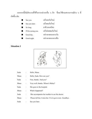 นอกจากนี้ยงมีสานวนที่ใช้ในการกล่าวลาอื่น ๆ อีก ซึ่งจะใช้ตามสถานการณ์ต่าง ๆ ที่
ั
เกิดขึ้น เช่น
 See you.
แล้วเจอกันใหม่
 See you later.
แล้วพบกันใหม่
 So long.
ลาที (คนสนิท)
 I'll be seeing you.
แล้วค่อยพบกันใหม่
 Good day.
กล่าวลาตอนกลางวัน
 Good night.
กล่าวลาตอนกลางคืน

Situation 1

Suda
Mana
Suda
Mana
Suda
Mana
Suda
Mana
Suda

:
:
:
:
:
:
:
:
:

Hello, Mana.
Hello, Suda. How are you?
Fine, thanks. And you?
Very well, thanks. Where's Malee?
She goes to the hospital.
What's happened?
She accompanies her mother to see the doctor.
Please tell her, I miss her. I've to go to now. Goodbye.
See you later.

 