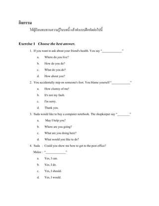 กิจกรรม
ให้ผเู ้ รี ยนทบทวนความรู ้ในบทนี้ แล้วทาแบบฝึ กหัดต่อไปนี้

Exercise 1 Choose the best answer.
1. If you want to ask about your friend's health. You say “_____________”
a. Where do you live?
b. How do you do?
c. What do you do?
d. How about you?
2. You accidentally step on someone's foot. You blame yourself “____________”
a. How clumsy of me!
b. It's not my fault.
c. I'm sorry.
d. Thank you.
3. Suda would like to buy a computer notebook. The shopkeeper say “________”
a. May I help you?
b. Where are you going?
c. What are you doing here?
d. What would you like to do?
4. Suda : Could you show me how to get to the post office?
Malee : “_____________”
a. Yes, I can.
b. Yes, I do.
c. Yes, I should.
d. Yes, I would.

 