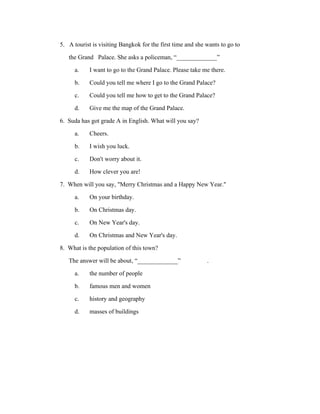 5. A tourist is visiting Bangkok for the first time and she wants to go to
the Grand Palace. She asks a policeman, “_____________”
a. I want to go to the Grand Palace. Please take me there.
b. Could you tell me where I go to the Grand Palace?
c. Could you tell me how to get to the Grand Palace?
d. Give me the map of the Grand Palace.
6. Suda has got grade A in English. What will you say?
a. Cheers.
b. I wish you luck.
c. Don't worry about it.
d. How clever you are!
7. When will you say, "Merry Christmas and a Happy New Year."
a. On your birthday.
b. On Christmas day.
c. On New Year's day.
d. On Christmas and New Year's day.
8. What is the population of this town?
The answer will be about, “_____________”
.
a. the number of people
b. famous men and women
c. history and geography
d. masses of buildings

 