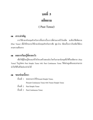 บทที่ 5
อดีตกาล
( Past Tense)


สาระสาคัญ

การใช้ภาษาอังกฤษสาหรับการสื่ อสารเรื่ องราวที่ผ่านมาแล้วในอดีต จะต้องใช้อดีตกาล
(Past Tense) เพื่อให้สามารถใช้ภาษาอังกฤษสาหรับการฟัง พูด อ่าน เขียนเรื่ องราวในอดีตได้ตรง
ตามความต้องการ


ผลการเรียนรู้ ที่คาดหวัง

เพื่อให้ผเู ้ รี ยนรู ้จกและเข้าใจโครงสร้างของประโยคในภาษาอังกฤษซึ่งใช้ในอดีตกาล (Past
ั
Tense) ในรู ปของ Past Simple Tense และ Past Continuous Tense ได้อย่างถูกต้องและสามารถ
นาไปใช้ในชีวตประจาวันได้
ิ


ขอบข่ ายเนือหา
้
เรื่ องที่ 1 ทบทวนการใช้ Present Simple Tense,
Present Continuous Tense และ Future Simple Tense
เรื่ องที่ 2 Past Simple Tense
เรื่ องที่ 3 Past Continuous Tense

 