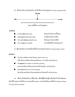 (2) เพื่อกล่าวถึงความจริ งโดยทัวๆ ไป ซึ่งเป็ นความจริ งอยูเ่ สมอ (To state a general truth)
่
ขณะพูด
อดีต


xxxxxxxxxxxxxxxxxxxxxxxxxxxxxxxxxxxxxxxxxxxxxx
เหตุการณ์ที่เป็ นความจริ งอยูเ่ สมอ

อนาคต

(ตัวอย่ าง)





It often rains at this time.
Light moves faster than sound.
The earth rotates around the sun.
The sun gives us warmth.

ฝนจะตกในช่วงเวลานี้บ่อยๆ
แสงเดินทางเร็วกว่าเสี ยง
โลกหมุนรอบดวงอาทิตย์
ดวงอาทิตย์ให้ความอบอุ่นแก่เรา

(3) เพื่อแสดงถึงการกระทาที่จะเกิดขึ้นในอนาคตอย่างแน่นอน (To show future action)
(ตัวอย่ าง)






The plane arrives at Don Muang Airport at ten a.m.
เครื่ องบินจะมาถึงสนามบินดอนเมืองตอน 10 โมงเช้า (อย่างแน่นอน)
He departs for London on Thursday morning.
เขาจะออกเดินทางไปลอนดอนตอนเช้าวันพฤหัส (อย่างแน่นอน)
Surin leaves by his car in the morning.
สุ รินทร์จะออกเดินทางโดยรถยนต์ของเขาในตอนเช้า (อย่างแน่นอน)

(4) เพื่อเล่าหรื อเขียนเรื่ องราวที่เป็ นอดีต เพื่อให้ผฟังหรื อผูอ่านตื่นเต้นเร้าใจเห็นคล้อยตาม
ู้
้
นิยมใช้ในบทละครหรื อเรื่ องราวบางตอนที่เหมาะสม การเล่าหรื อเขียนแบบนี้เรี ยกว่า Historic Present
(To show historic present)

 