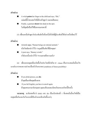 (ตัวอย่ าง)




A witch points her finger to the child and says, “Die.”
แม่มดชี้นิ้วของเธอไปที่เด็กแล้วพูดว่า จงตายเสี ยเถอะ
Finally, a gunman shoots him dead on the spot.
ในที่สุดมือปื นก็ได้ยงเขาจนตายคาที่
ิ

(5) เพื่อบอกถึงคาพูด คาประพันธ์หรื อสิ่ งหนึ่งสิ่ งใดที่ผประพันธ์ได้กล่าวหรื อเขียนไว้
ู้
(ตัวอย่ าง)




Aristotle says, “Human beings are rational animals.”
่
อริ สโตเติลกล่าวไว้วา "มนุษย์เป็ นสัตว์ที่มีเหตุผล"
A poet says, “Beauty is truth.”
่
กวีท่านหนึ่งกล่าวไว้วา "ความสวยคือความจริ ง"

(6) เพื่อบอกเหตุผลที่จะเกิดขึ้นในประโยคที่นาด้วย If - clause เป็ นการแสดงถึงเงื่อนไข
บางประการของความน่าจะเป็ นจริ งในอนาคต (conditions of future possibility)
(ตัวอย่ าง)




If you drink poison, you die.
ถ้าคุณดื่มยาพิษคุณต้องตาย
If you fail English, you have to enroll again.
ถ้าคุณสอบภาษาอังกฤษตก คุณจะต้องลงทะเบียนเรี ยนหมวดวิชานี้อีกครั้ง

หมายเหตุ จะสังเกตเห็นว่า drink และ die เป็ นกริ ยาช่องที่ 1 ที่แสดงถึงเงื่อนไขที่เป็ น
เหตุผลซึ่งกันและกันในแบบที่เป็ นจริ งและต้องเกิดขึ้นแน่ๆ

 