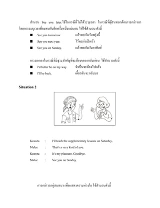 สานวน See you later.ใช้ในกรณี ที่ไม่ได้ระบุเวลา ในกรณี ที่ผสนทนาต้องการกล่าวลา
ู้
โดยการระบุเวลาที่จะพบกันอีกครั้งหนึ่งแน่นอน ให้ใช้สานวน ดังนี้
 See you tomorrow.
แล้วพบกันวันพรุ่ งนี้
 See you next year.
ไว้พบกันปี หน้า
 See you on Sunday.
แล้วพบกันวันอาทิตย์
การบอกลาในกรณี ที่มีธุระสาคัญที่จะต้องขอลากลับก่อน ใช้สานวนดังนี้
 I'd better be on my way.
จาเป็ นจะต้องไปแล้ว
 I'll be back.
เดี๋ยวฉันจะกลับมา

Situation 2

รู ปภาพ

Keawta
Malee
Keawta
Malee

:
:
:
:

I'll teach the supplementary lessons on Saturday.
That's a very kind of you.
It's my pleasure. Goodbye.
See you on Sunday.

การกล่าวลาคู่สนทนา เพื่อแสดงความห่วงใย ใช้สานวนดังนี้

 