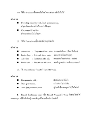 (7) ใช้ใน If - clause เพื่อแสดงถึงเงื่อนไขบางประการที่เป็ นไปได้
(ตัวอย่ าง)




If you help me do this work, I shall give you money.
ถ้าคุณช่วยผมทางานชิ้นนี้ ผมจะให้เงินคุณ
If he comes, I'll see him.
ถ้าเขามาฉันจะต้องได้พบเขา

(8) ใช้ใน Passive form เพื่อแสดงถึงการถูกกระทา
(ตัวอย่ าง)





Active form
Passive form
Active form
Passive form

:
:
:
:

They make it into a paste. พวกเขาทามันเละ (เป็ นแป้ งเปี ยก)
It is made into a paste. มันถูกทาให้เป็ นแป้ งเปี ยก
He sells them at $ 5 each. เขาขายมันด้วยราคาอันละ 5 ดอลลาร์
They are sold at $ 5 each. พวกมันถูกขายในราคาอันละ 5 ดอลลาร์

(9) ใช้ Present Simple Tense หลัง Here และ There
(ตัวอย่ าง)




Here comes the bride .
There goes the train.
There goes your friend, Surin.

เจ้าสาวกาลังมานี่แล้ว
รถไปกาลังไปโน่นไง
สุ รินทร์เพื่อนของคุณกาลังไปโน่นไง

2. Present Continuous tense หรื อ Present Progressive Tense คือประโยคที่ใช้
่
แสดงเหตุการณ์ที่กาลังทาอยูในขณะที่พด มีโครงสร้างประโยค ดังนี้
ู

 