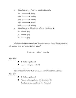 3.

4.

คาที่ลงท้ายด้วย “e” ให้ตดตัว “e” ออกก่อนเติม ing เช่น
ั
lose
losing
come
coming
write
writing
hope
hoping
move
moving
คาที่ลงท้ายด้วย “ie” ให้เปลี่ยน “ie” เป็ น “y” ก่อนเติม ing เช่น
die
dying
lie
lying
tie
tying

เมื่อต้องการเปลี่ยนประโยคบอกเล่าของ Present Continuous Tense เป็ นประโยคคาถาม
ให้วางคากริ ยา is, am หรื อ are ไปไว้หน้าประโยค ดังนี้
(is / am / are) + subject + verb + ing
ตัวอย่ าง เช่ น



Is she drawing a flower?
Are you reading a comic book?

ประโยคคาถามที่ข้ ึนต้นด้วย Verb to be (is, am, are) จะต้องตอบด้วย yes หรื อ no
ตัวอย่ าง เช่ น
 Is she drawing a flower?
 Yes, she is drawing a flower. หรื อ Yes, she is. หรื อ
No, she is not drawing a flower. หรื อ No, she isn't.

 