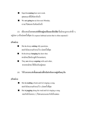 



Supol is coming here next week.
สุ พลจะมาที่นี่สัปดาห์หน้า
We are going to see him next Monday.
เราจะไปพบเขาวันจันทร์หน้า

(3) เพื่อแสดงถึงการกระทาที่ทาอยู่จนเกือบจะเป็ นนิสัย ซึ่งมักจะถูกกระทาซ้ า ๆ
่
อยูบ่อย ๆ หรื อบ่อยครั้งที่สุด (To express habitual action that is often repeated.)
(ตัวอย่ าง)






She is always asking silly questions.
เธอกาลังจะถามคาถามโง่ๆ บ่อยครั้งที่สุด
He is always banging the door shut.
เขามักจะปิ ดประตูดงโครมเสมอๆ
ั
They are always arguing with each other.
พวกเขามักจะโต้เถียงกันอยูเ่ สมอ

ั
(4) ใช้กบการกระทาทั้งสองอย่ างทีกาลังดาเนินการอยู่พร้ อมๆ กัน
่
(ตัวอย่ าง)




She is reading a book and (is) singing a song.
เธอกาลังจะถามคาถามโง่ ๆ บ่อยครั้งที่สุด
She is jogging along the road and (is) singing a song.
เธอกาลังวิงเหยาะ ๆ ไปตามถนนและกาลังร้องเพลง
่

 