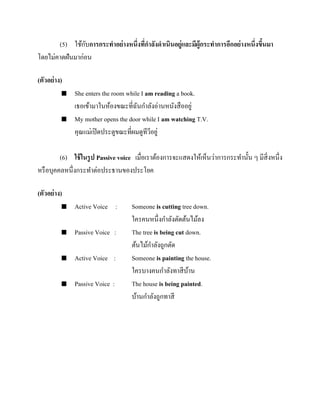 ั
(5) ใช้กบการกระทาอย่ างหนึ่งทีกาลังดาเนินอยู่และมีผู้กระทาการอีกอย่ างหนึ่งขึนมา
่
้
โดยไม่คาดฝันมาก่อน
(ตัวอย่ าง)




She enters the room while I am reading a book.
เธอเข้ามาในห้องขณะที่ฉนกาลังอ่านหนังสื ออยู่
ั
My mother opens the door while I am watching T.V.
คุณแม่เปิ ดประตูขณะที่ผมดูทีวอยู่
ี

(6) ใช้ ในรู ป Passive voice เมื่อเราต้องการจะแสดงให้เห็นว่าการกระทานั้น ๆ มีสิ่งหนึ่ง
หรื อบุคคลหนึ่งกระทาต่อประธานของประโยค
(ตัวอย่ าง)


Active Voice :



Passive Voice :



Active Voice :



Passive Voice :

Someone is cutting tree down.
ใครคนหนึ่งกาลังตัดต้นไม้ลง
The tree is being cut down.
ต้นไม้กาลังถูกตัด
Someone is painting the house.
ใครบางคนกาลังทาสี บาน
้
The house is being painted.
บ้านกาลังถูกทาสี

 