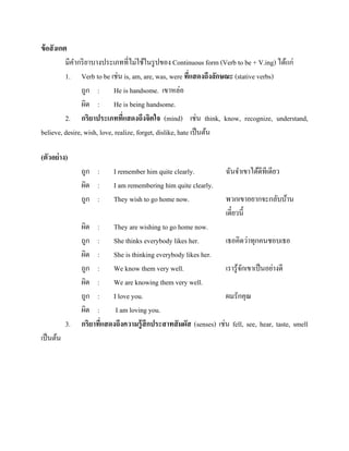 ข้ อสั งเกต
มีคากริ ยาบางประเภทที่ไม่ใช้ในรู ปของ Continuous form (Verb to be + V.ing) ได้แก่
1. Verb to be เช่น is, am, are, was, were ทีแสดงถึงลักษณะ (stative verbs)
่
ถูก : He is handsome. เขาหล่อ
ผิด : He is being handsome.
2. กริยาประเภททีแสดงถึงจิตใจ (mind) เช่น think, know, recognize, understand,
่
believe, desire, wish, love, realize, forget, dislike, hate เป็ นต้น
(ตัวอย่ าง)
ถูก :
ผิด :
ถูก :

3.
เป็ นต้น

I remember him quite clearly.
I am remembering him quite clearly.
They wish to go home now.

ฉันจาเขาได้ดีทีเดียว
พวกเขาอยากจะกลับบ้าน
เดี๋ยวนี้

ผิด : They are wishing to go home now.
ถูก : She thinks everybody likes her.
เธอคิดว่าทุกคนชอบเธอ
ผิด : She is thinking everybody likes her.
ถูก : We know them very well.
เรารู ้จกเขาเป็ นอย่างดี
ั
ผิด : We are knowing them very well.
ถูก : I love you.
ผมรักคุณ
ผิด :
I am loving you.
กริยาทีแสดงถึงความรู้ สึกประสาทสั มผัส (senses) เช่น fell, see, hear, taste, smell
่

 