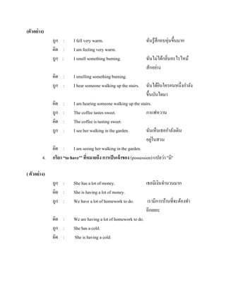 (ตัวอย่ าง)
ถูก :
ผิด :
ถูก :
ผิด :
ถูก :

4.

I fell very warm.
I am feeling very warm.
I smell something burning.
I smelling something burning.
I hear someone walking up the stairs.

ถูก :
ผิด :
ถูก :

She has a lot of money.
She is having a lot of money.
We have a lot of homework to do.

ผิด :
ถูก :
ผิด :

We are having a lot of homework to do.
She has a cold.
She is having a cold.

ฉันรู ้สึกอบอุ่นขึ้นมาก
ฉันไม่ได้กลิ่นอะไรไหม้
สักอย่าง

ฉันได้ยนใครคนหนึ่งกาลัง
ิ
ขึ้นบันไดมา
ผิด : I am hearing someone walking up the stairs.
ถูก : The coffee tastes sweet.
กาแฟหวาน
ผิด : The coffee is tasting sweet.
ถูก : I see her walking in the garden.
ฉันเห็นเธอกาลังเดิน
่
อยูในสวน
ผิด : I am seeing her walking in the garden.
กริยา “to have'” ทีหมายถึง การเป็ นเจ้ าของ (possession) แปลว่า "มี''
่

( ตัวอย่ าง)
เธอมีเงินจานวนมาก
เรามีการบ้านที่จะต้องทา
อีกเยอะ

 