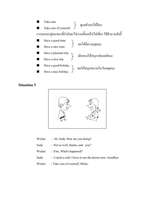 Take care.
ดูแลตัวเองให้ดีนะ
 Take care of yourself.
การบอกลาคู่สนทนาที่กาลังจะไปงานเลี้ยงหรื อไปเที่ยว ใช้สานวนดังนี้
 Have a good time.
ขอให้มีความสุ ขนะ
 Have a nice time.
 Have a pleasant trip.
เดินทางให้สนุก/ปลอดภัยนะ
 Have a nice trip.
 Have a good holiday.
ขอให้สนุกสนานในวันหยุดนะ
 Have a nice holiday.


Situation 3

รู ปภาพ

Wichai
Suda
Wichai
Suda
Wichai

: Hi, Suda. How are you doing?
: Not so well, thanks, and you?
: Fine, What's happened?
: I catch a cold. I have to see the doctor now. Goodbye.
: Take care of yourself, Malee.

 