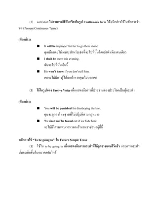 (2) will/shall ไม่ สามารถใช้ กบกริยาในรู ป Continuous form ได้ (มีกล่าวไว้ในข้อควรจา
ั
ของ Present Continuous Tense)
(ตัวอย่ าง)






It will be improper for her to go there alone.
ดูเหมือนจะไม่เหมาะสาหรับเธอที่จะไปที่น้ นโดยลาพังเพียงคนเดียว
ั
I shall be there this evening.
ฉันจะไปที่นนเย็นนี้
ั่
He won't know if you don't tell him.
เขาจะไม่มีทางรู ้ได้เลยถ้าหากคุณไม่บอกเขา

(3) ใช้ ในรู ปของ Passive Voice เพื่อแสดงถึงการที่ประธานของประโยคเป็ นผูกระทา
้
(ตัวอย่ าง)




You will be punished for disobeying the law.
คุณจะถูกลงโทษฐานที่ไม่ปฎิบติตามกฏหมาย
ั
We shall not be found out if we hide here.
่
จะไม่มีใครมาพบเราหรอก ถ้าหากเราซ่อนอยูที่นี่

หลักการใช้ “To be going to” ใน Future Simple Tense
(1) ใช้ใน to be going to เพื่อแสดงถึงการกระทาทีได้ ถูกวางแผนไว้ แล้ว และการกระทา
่
นั้นจะเกิดขึ้นในอนาคตอันใกล้

 