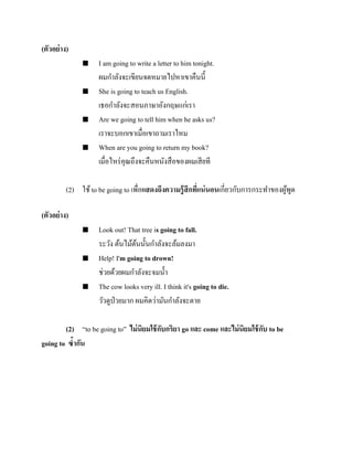(ตัวอย่ าง)








I am going to write a letter to him tonight.
ผมกาลังจะเขียนจดหมายไปหาเขาคืนนี้
She is going to teach us English.
เธอกาลังจะสอนภาษาอังกฤษแก่เรา
Are we going to tell him when he asks us?
เราจะบอกเขาเมื่อเขาถามเราไหม
When are you going to return my book?
เมื่อไหร่ คุณถึงจะคืนหนังสื อของผมเสี ยที

(2) ใช้ to be going to เพื่อแสดงถึงความรู้ สึกทีแน่ นอนเกี่ยวกับการกระทาของผูพด
่
้ ู
(ตัวอย่ าง)






Look out! That tree is going to fall.
ระวัง ต้นไม้ตนนั้นกาลังจะล้มลงมา
้
Help! I'm going to drown!
ช่วยด้วยผมกาลังจะจมน้ า
The cow looks very ill. I think it's going to die.
วัวดูป่วยมาก ผมคิดว่ามันกาลังจะตาย

(2) “to be going to” ไม่ นิยมใช้ กบกริยา go และ come และไม่ นิยมใช้ กบ to be
ั
ั
going to ซ้ากัน

 