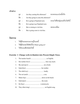 (ตัวอย่ าง)
ถูก
ผิด
ถูก
ผิด
ถูก
ผิด

:
:
:
:
:
:

Are they coming this afternoon?
พวกเขาจะมาบ่ายนี้หรื อ
Are they going to come this afternoon?
He is going to Populand soon.
เขาจะไปป้ อปปูแลนด์ในไม่ชานี้
้
He is going to go Populand soon.
She is coming to visit him.
เธอจะมาเยียม
่
She is going come to visit him.

กิจกรรม
1.
2.
3.

ให้ผเู ้ รี ยนทบทวนความรู ้ในบทนี้
ให้ผเู ้ รี ยนชมวีดิทศน์เรื่ อง What's going on?
ั
ให้ทาแบบฝึ กหัดต่อไปนี้

Exercise 1 Change verbs in blankets into Present Simple Tense.
1.
2.
3.
4.
5.
6.
7.
8.
9.
10.

The teacher (teach) ....................................... us English.
Her mother (love) ....................................... him very much.
My aunt (give) ....................................... me a book.
Suda (kiss) ....................................... her mother.
The child (cry) ....................................... loudly.
The rat (catch) ....................................... a rat.
Malee (lay) ....................................... down on the beach.
Suda (pass) ....................................... the exam.
He (buy) ....................................... a motorcycle.
They often (sing) ...................................... an English song.

 