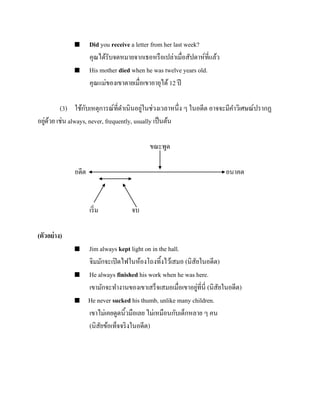 



Did you receive a letter from her last week?
คุณได้รับจดหมายจากเธอหรื อเปล่าเมื่อสัปดาห์ที่แล้ว
His mother died when he was twelve years old.
คุณแม่ของเขาตายเมื่อเขาอายุได้ 12 ปี

ั
่
(3) ใช้กบเหตุการณ์ที่ดาเนินอยูในช่วงเวลาหนึ่ง ๆ ในอดีต อาจจะมีคาวิเศษณ์ปรากฏ
่ ้
อยูดวย เช่น always, never, frequently, usually เป็ นต้น
ขณะพูด
อดีต

อนาคต

เริ่ ม

จบ

(ตัวอย่ าง)






Jim always kept light on in the hall.
จิมมักจะเปิ ดไฟในห้องโถงทิ้งไว้เสมอ (นิสัยในอดีต)
He always finished his work when he was here.
่
เขามักจะทางานของเขาเสร็จเสมอเมื่อเขาอยูที่นี่ (นิสัยในอดีต)
He never sucked his thumb, unlike many children.
เขาไม่เคยดูดนิ้วมือเลย ไม่เหมือนกับเด็กหลาย ๆ คน
(นิสัยข้อเท็จจริ งในอดีต)

 