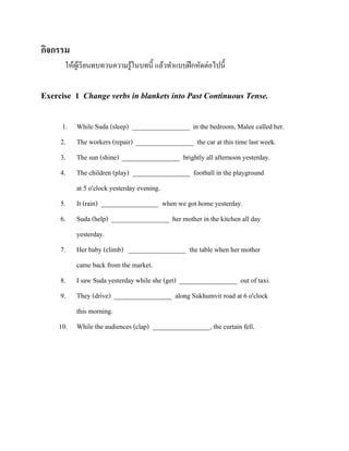 กิจกรรม
ให้ผเู ้ รี ยนทบทวนความรู ้ในบทนี้ แล้วทาแบบฝึ กหัดต่อไปนี้

Exercise 1 Change verbs in blankets into Past Continuous Tense.
1.
2.
3.
4.
5.
6.
7.
8.
9.

While Suda (sleep) _________________ in the bedroom, Malee called her.
The workers (repair) _________________ the car at this time last week.
The sun (shine) _________________ brightly all afternoon yesterday.
The children (play) _________________ football in the playground
at 5 o'clock yesterday evening.
It (rain) _________________ when we got home yesterday.
Suda (help) _________________ her mother in the kitchen all day
yesterday.
Her baby (climb) _________________ the table when her mother
came back from the market.
I saw Suda yesterday while she (get) _________________ out of taxi.

They (drive) _________________ along Sukhumvit road at 6 o'clock
this morning.
10. While the audiences (clap) _________________, the curtain fell.

 