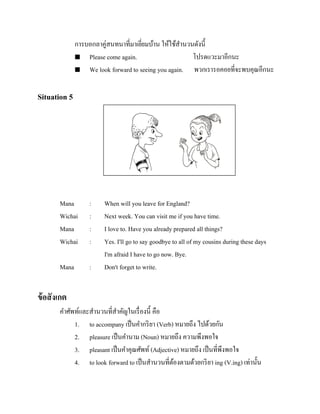 การบอกลาคู่สนทนาที่มาเยียมบ้าน ให้ใช้สานวนดังนี้
่
 Please come again.
โปรดแวะมาอีกนะ
 We look forward to seeing you again.
พวกเรารอคอยที่จะพบคุณอีกนะ

Situation 5

รู ปภาพ

Mana
Wichai
Mana
Wichai

:
:
:
:

Mana

:

When will you leave for England?
Next week. You can visit me if you have time.
I love to. Have you already prepared all things?
Yes. I'll go to say goodbye to all of my cousins during these days
I'm afraid I have to go now. Bye.
Don't forget to write.

ข้ อสั งเกต
คาศัพท์และสานวนที่สาคัญในเรื่ องนี้ คือ
1. to accompany เป็ นคากริ ยา (Verb) หมายถึง ไปด้วยกัน
2. pleasure เป็ นคานาม (Noun) หมายถึง ความพึงพอใจ
3. pleasant เป็ นคาคุณศัพท์ (Adjective) หมายถึง เป็ นที่พึงพอใจ
4. to look forward to เป็ นสานวนที่ตองตามด้วยกริ ยา ing (V.ing) เท่านั้น
้

 