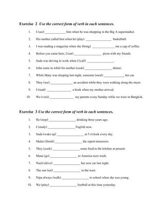 Exercise 2 Use the correct form of verb in each sentences.
1.
2.
3.
4.

I (see) _____________ him when he was shopping in the Big A supermarket.
His mother called him when he (play) ________________ basketball.
I was reading a magazine when she (bring) ______________ me a cup of coffee.
Before you came here, I (eat) _________________ pizza with my friends.

5.
6.

Suda was driving to work when I (call) _________________.
John came in while his mother (cook) _________________ dinner.

7.
8.
9.
10.

While Mary was sleeping last night, someone (steal) _____________ her car.
They (see) ______________ an accident while they were walking along the street.
I (read) _______________ a book when my mother arrived.
We (visit) _______________ my parents every Sunday while we were in Bangkok.

Exercise 3 Use the correct form of verb in each sentences.
1.
2.
3.

He (stop) _________________ drinking three years ago.
I (study) _________________ English now.
Suda (wake up) _________________ at 5 o'clock every day.

4.
5.
6.
7.
8.
9.

Malee (finish) _________________ the report tomorrow.
They (cook) _________________ some food in the kitchen at present.
Mana (go) _________________ to America next week.
Nuch (drive) _________________ her new car last night.
The sun (set) _________________ in the west.
Nipa always (walk) _________________ to school when she was young.

10. We (play) _________________ football at this time yesterday.

 