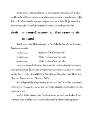 ทุกอาชีพที่ประกอบด้วยความซื่อสัตย์สุจริ ต ถือเป็ นอาชีพที่มีเกียรติและมีศกดิ์ศรี เมื่อเข้าใจ
ั
และใช้ภาษาอังกฤษให้เหมาะสมกับมารยาททางสังคมและสถานการณ์ ทั้งการพูดเพื่อแสดงความรู ้สึก
ให้ความเห็น ให้ความช่วยเหลือ ขออนุญาต และพูดแทรกอย่างสุ ภาพ ย่อมทาให้ ผูประกอบอาชีพ
้
พนักงานขับรถรับจ้างได้รับคาชื่นชมจากชาวต่างประเทศที่มีโอกาสมาเยียมเยือนเมืองไทย
่

เรื่องที่ 1 การพูดภาษาอังกฤษตามมารยาทสั งคม และเหมาะสมกับ
สถานการณ์
เมื่อมีผโดยสารมาเรี ยกใช้บริ การจากพนักงานขับรถรับจ้างนั้น สิ่ งแรกที่ควรทาคือทักทาย
ู้
โดยทักทายตามเวลา คือ
Good morning.

สวัสดีครับ เมื่อพบผูโดยสารตอนเช้า
้

Good afternoon.

สวัสดีครับ เมื่อพบผูโดยสารตอนบ่าย
้

Good evening.

สวัสดีครับ เมื่อพบผูโดยสารตอนค่า
้

บางครั้งอาจทักทายอย่างเป็ นกันเอง คือ Hello! อย่าลืมว่าพนักงานขับรถรับจ้างควรทักทาย
ด้วยมารยาทที่เหมาะสม ซึ่งหากผูโดยสารต่างชาติเป็ นวัยรุ่ นท่าทางสนุกสนานร่ าเริ ง ก็อาจทักทาย
้
แบบเป็ นกันเองว่า Hello! หรื ออาจใช้ Hi! ก็ได้ ถ้าเป็ นผูโดยสารที่คุนเคยกันหรื อเรี ยกใช้บริ การอยู่
้
้
เป็ นประจา ทั้ง Hello! และ Hi! ใช้ทกทายเวลาใดก็ได้
ั
ถ้าจะให้ฟังสุ ภาพยิงขึ้น จะต่อท้ายคาทักทายด้วยคาว่า sir เมื่อผูโดยสารเป็ นชาย และต่อท้าย
้
่
คาทักทายด้วยคาว่า madam หรื อ ma’am เมื่อผูโดยสารเป็ นหญิงสู งวัย แต่ถาเป็ นหญิงสาว จะต่อท้าย
้
้
คาทักทายด้วย miss
ชาวต่างชาติที่เข้ามาพักผ่อนในเมืองไทย ย่อมมาจากหลากหลายประเทศ ต่างเชื้อชาติ และ
ต่างภาษา ดังนั้น สาเนียงที่พดภาษาอังกฤษจึงแตกต่างกันออกไป โดยที่สาเนียงอังกฤษของคน
ู

 