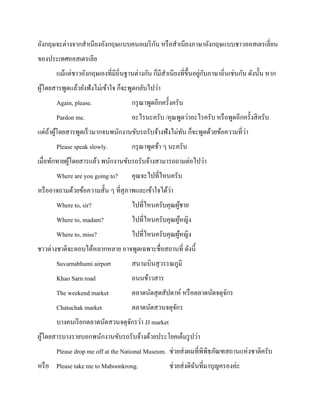 ั
อังกฤษจะต่างจากสาเนียงอังกฤษแบบคนอเมริ กน หรื อสาเนียงภาษาอังกฤษแบบชาวออสเตรเลี่ยน
ของประเทศออสเตรเลีย
่ ั
แม้แต่ชาวอังกฤษเองที่มีถิ่นฐานต่างกัน ก็มีสาเนียงที่ข้ ึนอยูกบภาษาถิ่นเช่นกัน ดังนั้น หาก
ผูโดยสารพูดแล้วยังฟังไม่เข้าใจ ก็จะพูดกลับไปว่า
้
Again, please.

กรุ ณาพูดอีกครั้งครับ

Pardon me.

อะไรนะครับ /คุณพูดว่าอะไรครับ หรื อพูดอีกครั้งสิ ครับ

่
แต่ถาผูโดยสารพูดเร็วมากจนพนักงานขับรถรับจ้างฟังไม่ทน ก็จะพูดด้วยข้อความที่วา
้ ้
ั
Please speak slowly.

กรุ ณาพูดช้า ๆ นะครับ

เมื่อทักทายผูโดยสารแล้ว พนักงานขับรถรับจ้างสามารถถามต่อไปว่า
้
Where are you going to?

คุณจะไปที่ไหนครับ

่
หรื ออาจถามด้วยข้อความสั้น ๆ ที่สุภาพและเข้าใจได้วา
Where to, sir?

ไปที่ไหนครับคุณผูชาย
้

Where to, madam?

ไปที่ไหนครับคุณผูหญิง
้

Where to, miss?

ไปที่ไหนครับคุณผูหญิง
้

ชาวต่างชาติจะตอบได้หลากหลาย อาจพูดเฉพาะชื่อสถานที่ ดังนี้
Suvarnabhumi airport

สนามบินสุ วรรณภูมิ

Khao Sarn road

ถนนข้าวสาร

The weekend market

ตลาดนัดสุ ดสัปดาห์ หรื อตลาดนัดจตุจกร
ั

Chatuchak market

ตลาดนัดสวนจตุจกร
ั

บางคนเรี ยกตลาดนัดสวนจตุจกรว่า JJ market
ั
ผูโดยสารบางรายบอกพนักงานขับรถรับจ้างด้วยประโยคเต็มรู ปว่า
้
Please drop me off at the National Museum. ช่วยส่ งผมที่พิพิธภัณฑสถานแห่งชาติครับ
หรื อ Please take me to Maboonkrong.

ช่วยส่ งดิฉนที่มาบุญครองค่ะ
ั

 